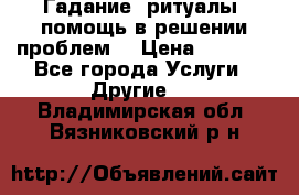 Гадание, ритуалы, помощь в решении проблем. › Цена ­ 1 000 - Все города Услуги » Другие   . Владимирская обл.,Вязниковский р-н